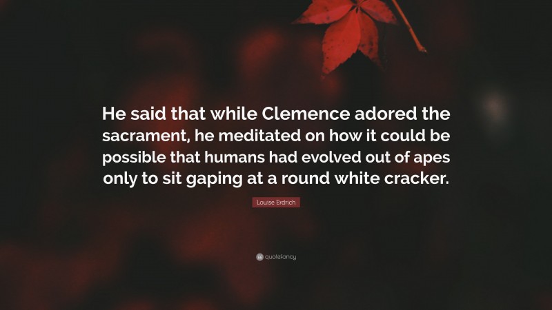 Louise Erdrich Quote: “He said that while Clemence adored the sacrament, he meditated on how it could be possible that humans had evolved out of apes only to sit gaping at a round white cracker.”