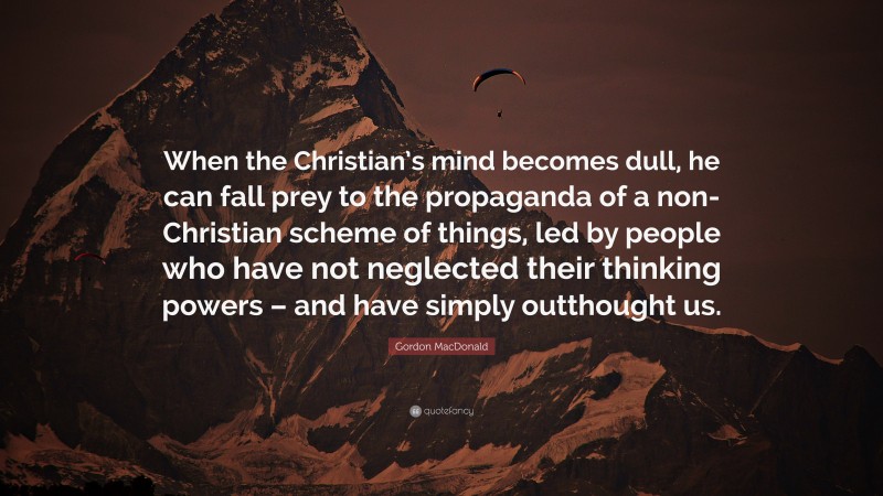Gordon MacDonald Quote: “When the Christian’s mind becomes dull, he can fall prey to the propaganda of a non-Christian scheme of things, led by people who have not neglected their thinking powers – and have simply outthought us.”