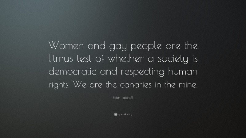Peter Tatchell Quote: “Women and gay people are the litmus test of whether a society is democratic and respecting human rights. We are the canaries in the mine.”