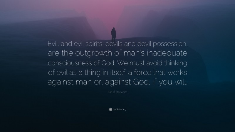 Eric Butterworth Quote: “Evil, and evil spirits, devils and devil possession, are the outgrowth of man’s inadequate consciousness of God. We must avoid thinking of evil as a thing in itself-a force that works against man or, against God, if you will.”