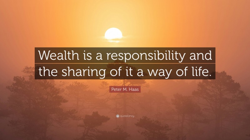 Peter M. Haas Quote: “Wealth is a responsibility and the sharing of it a way of life.”