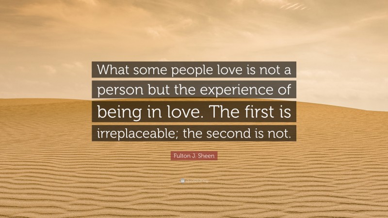 Fulton J. Sheen Quote: “What some people love is not a person but the experience of being in love. The first is irreplaceable; the second is not.”