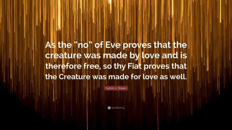 Fulton J. Sheen Quote: “As the “no” of Eve proves that the creature was made by love and is therefore free, so thy Fiat proves that the Creature was made for love as well.”