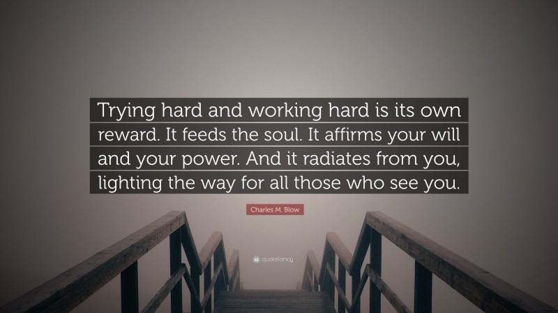 Charles M. Blow Quote: “Trying hard and working hard is its own reward. It feeds the soul. It affirms your will and your power. And it radiates from you, lighting the way for all those who see you.”