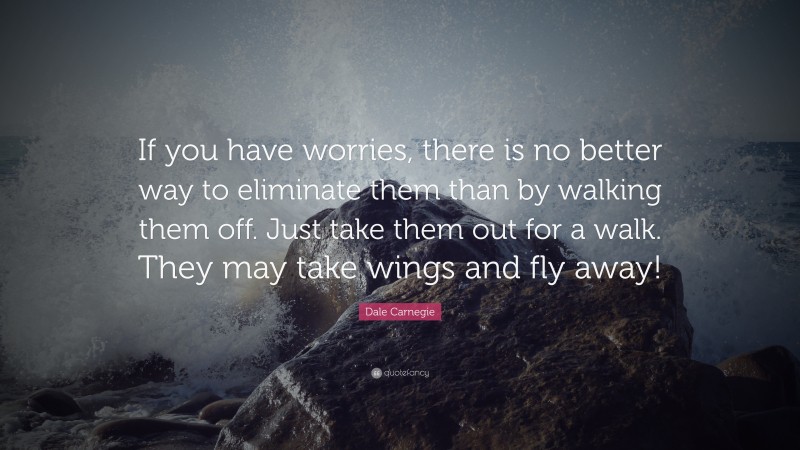 Dale Carnegie Quote: “If you have worries, there is no better way to eliminate them than by walking them off. Just take them out for a walk. They may take wings and fly away!”