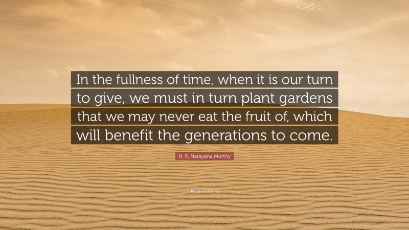 N. R. Narayana Murthy Quote: “In the fullness of time, when it is our turn to give, we must in turn plant gardens that we may never eat the fruit of, which will benefit the generations to come.”