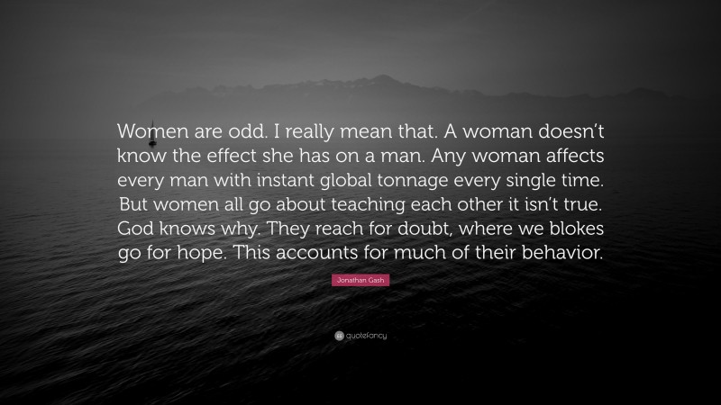 Jonathan Gash Quote: “Women are odd. I really mean that. A woman doesn’t know the effect she has on a man. Any woman affects every man with instant global tonnage every single time. But women all go about teaching each other it isn’t true. God knows why. They reach for doubt, where we blokes go for hope. This accounts for much of their behavior.”