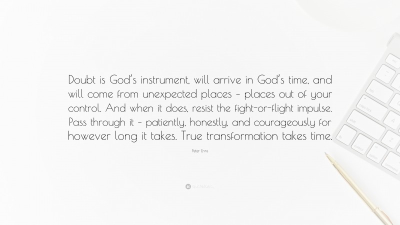 Peter Enns Quote: “Doubt is God’s instrument, will arrive in God’s time, and will come from unexpected places – places out of your control. And when it does, resist the fight-or-flight impulse. Pass through it – patiently, honestly, and courageously for however long it takes. True transformation takes time.”