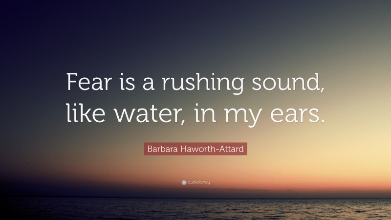 Barbara Haworth-Attard Quote: “Fear is a rushing sound, like water, in my ears.”