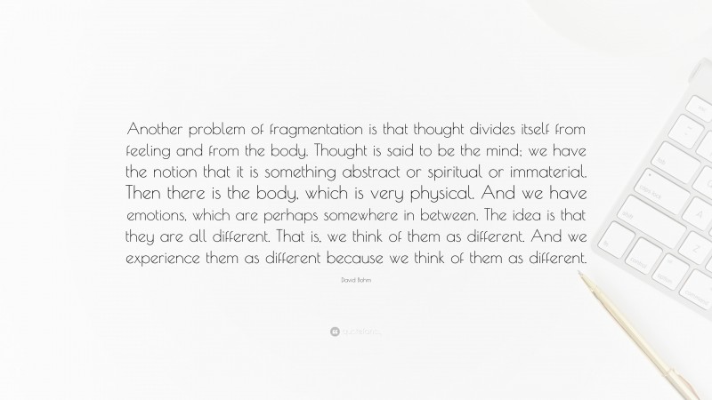David Bohm Quote: “Another problem of fragmentation is that thought divides itself from feeling and from the body. Thought is said to be the mind; we have the notion that it is something abstract or spiritual or immaterial. Then there is the body, which is very physical. And we have emotions, which are perhaps somewhere in between. The idea is that they are all different. That is, we think of them as different. And we experience them as different because we think of them as different.”