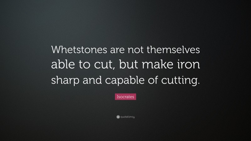 Isocrates Quote: “Whetstones are not themselves able to cut, but make iron sharp and capable of cutting.”