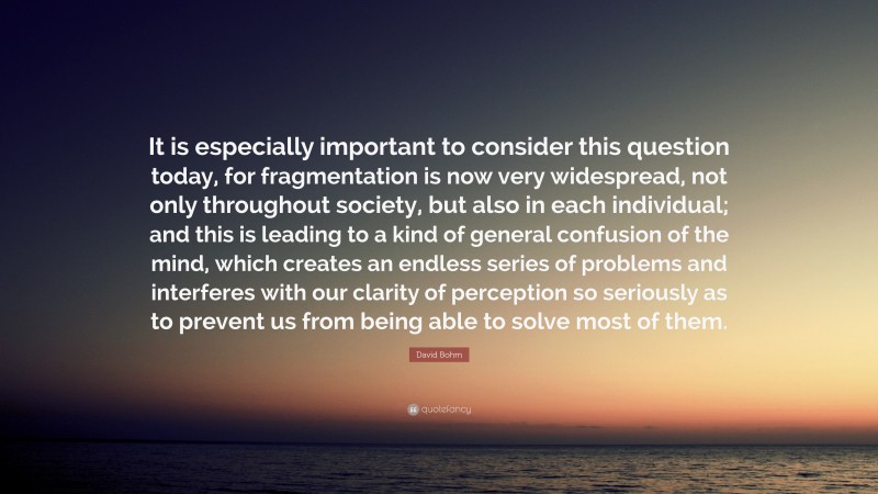 David Bohm Quote: “It is especially important to consider this question today, for fragmentation is now very widespread, not only throughout society, but also in each individual; and this is leading to a kind of general confusion of the mind, which creates an endless series of problems and interferes with our clarity of perception so seriously as to prevent us from being able to solve most of them.”
