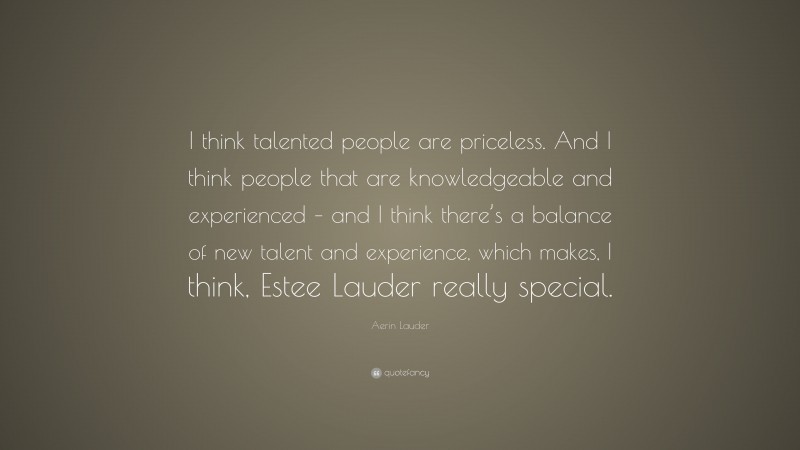 Aerin Lauder Quote: “I think talented people are priceless. And I think people that are knowledgeable and experienced – and I think there’s a balance of new talent and experience, which makes, I think, Estee Lauder really special.”