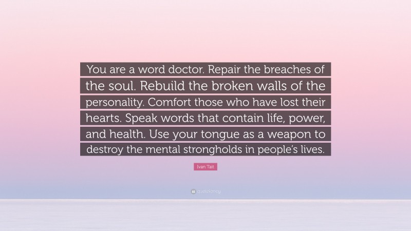 Ivan Tait Quote: “You are a word doctor. Repair the breaches of the soul. Rebuild the broken walls of the personality. Comfort those who have lost their hearts. Speak words that contain life, power, and health. Use your tongue as a weapon to destroy the mental strongholds in people’s lives.”