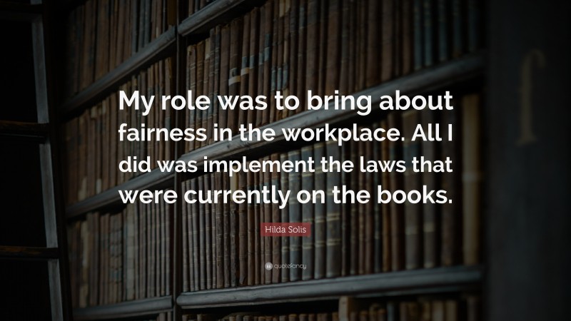 Hilda Solis Quote: “My role was to bring about fairness in the workplace. All I did was implement the laws that were currently on the books.”