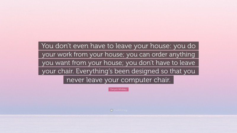 Deryck Whibley Quote: “You don’t even have to leave your house: you do your work from your house; you can order anything you want from your house; you don’t have to leave your chair. Everything’s been designed so that you never leave your computer chair.”
