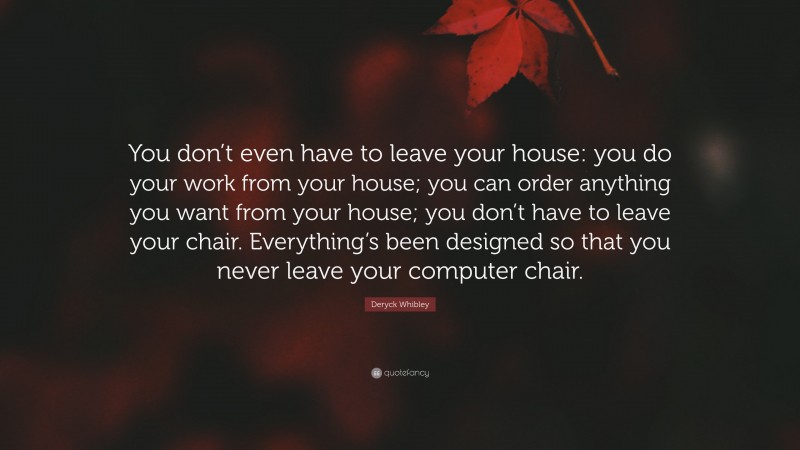 Deryck Whibley Quote: “You don’t even have to leave your house: you do your work from your house; you can order anything you want from your house; you don’t have to leave your chair. Everything’s been designed so that you never leave your computer chair.”