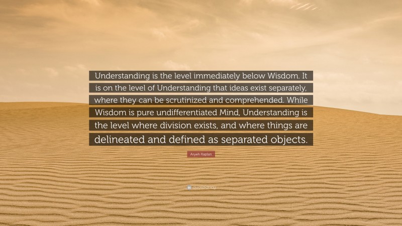 Aryeh Kaplan Quote: “Understanding is the level immediately below Wisdom. It is on the level of Understanding that ideas exist separately, where they can be scrutinized and comprehended. While Wisdom is pure undifferentiated Mind, Understanding is the level where division exists, and where things are delineated and defined as separated objects.”