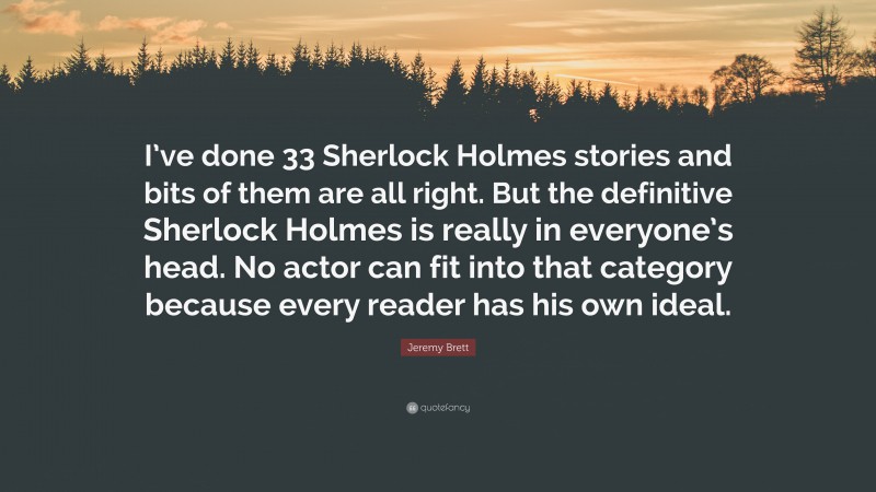 Jeremy Brett Quote: “I’ve done 33 Sherlock Holmes stories and bits of them are all right. But the definitive Sherlock Holmes is really in everyone’s head. No actor can fit into that category because every reader has his own ideal.”