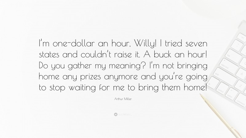Arthur Miller Quote: “I’m one-dollar an hour, Willy! I tried seven states and couldn’t raise it. A buck an hour! Do you gather my meaning? I’m not bringing home any prizes anymore and you’re going to stop waiting for me to bring them home!”