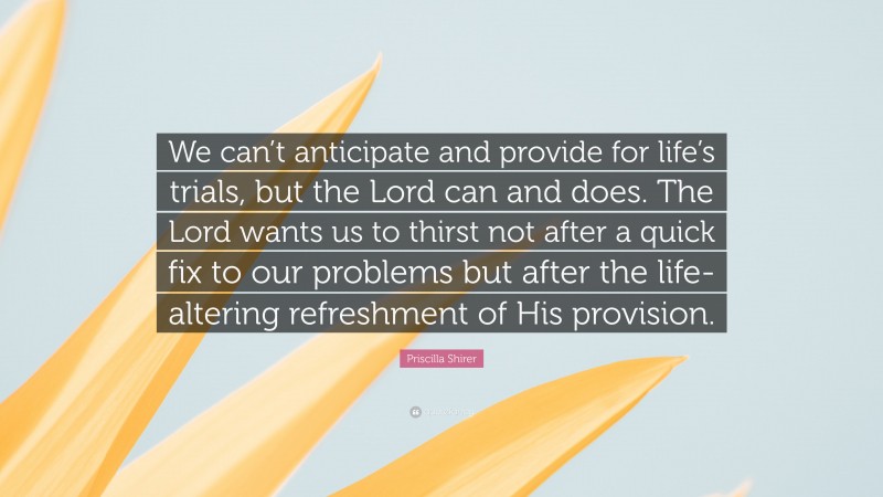 Priscilla Shirer Quote: “We can’t anticipate and provide for life’s trials, but the Lord can and does. The Lord wants us to thirst not after a quick fix to our problems but after the life-altering refreshment of His provision.”