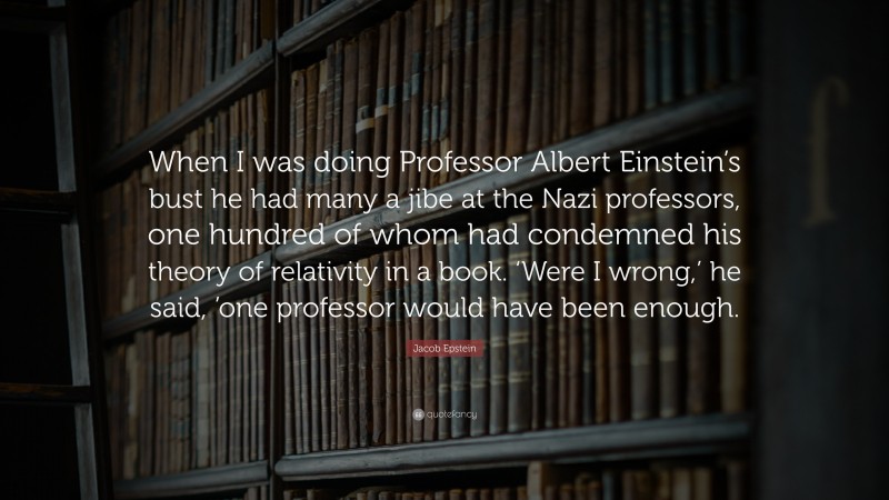 Jacob Epstein Quote: “When I was doing Professor Albert Einstein’s bust he had many a jibe at the Nazi professors, one hundred of whom had condemned his theory of relativity in a book. ‘Were I wrong,’ he said, ’one professor would have been enough.”