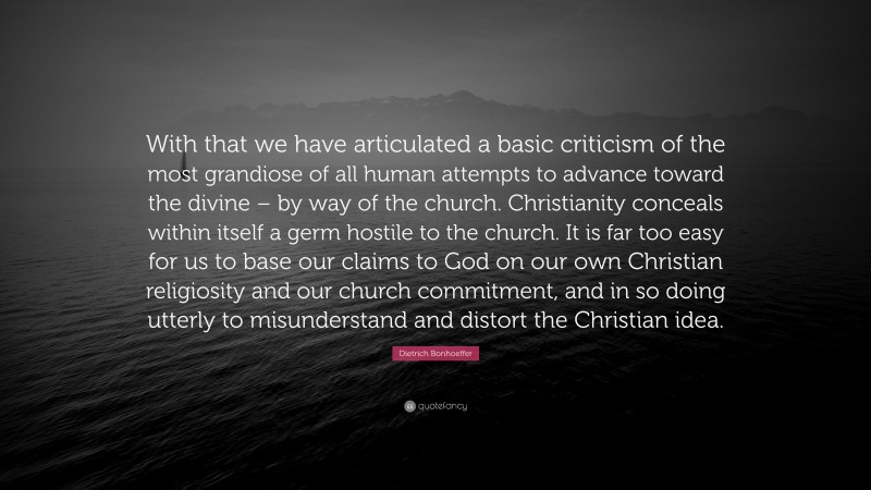 Dietrich Bonhoeffer Quote: “With that we have articulated a basic criticism of the most grandiose of all human attempts to advance toward the divine – by way of the church. Christianity conceals within itself a germ hostile to the church. It is far too easy for us to base our claims to God on our own Christian religiosity and our church commitment, and in so doing utterly to misunderstand and distort the Christian idea.”