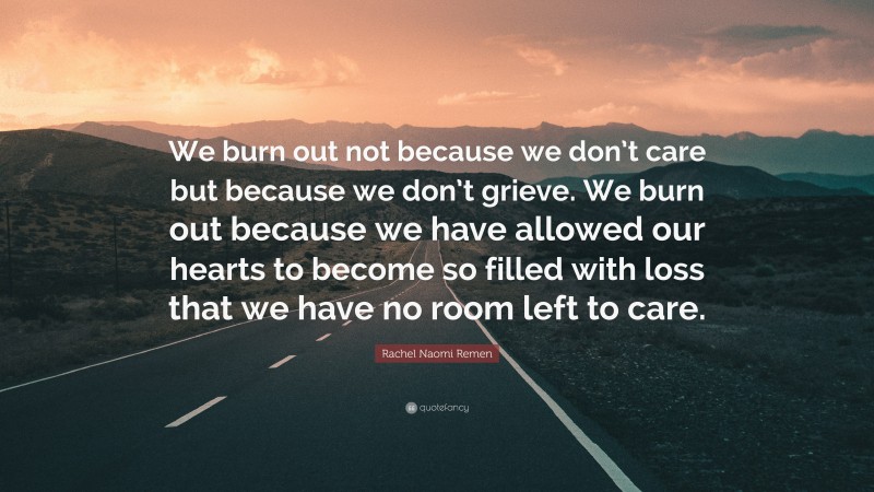 Rachel Naomi Remen Quote: “We burn out not because we don’t care but because we don’t grieve. We burn out because we have allowed our hearts to become so filled with loss that we have no room left to care.”