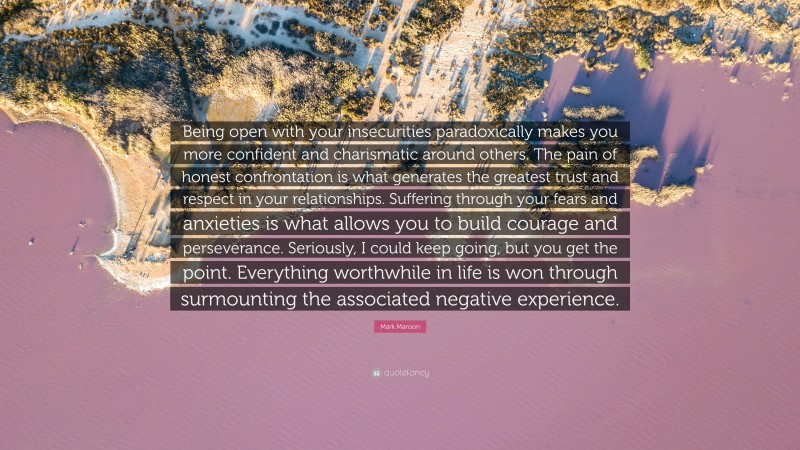 Mark Manson Quote: “Being open with your insecurities paradoxically makes you more confident and charismatic around others. The pain of honest confrontation is what generates the greatest trust and respect in your relationships. Suffering through your fears and anxieties is what allows you to build courage and perseverance. Seriously, I could keep going, but you get the point. Everything worthwhile in life is won through surmounting the associated negative experience.”