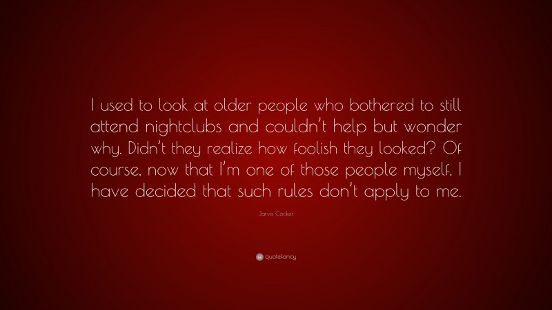 Jarvis Cocker Quote: “I used to look at older people who bothered to still attend nightclubs and couldn’t help but wonder why. Didn’t they realize how foolish they looked? Of course, now that I’m one of those people myself, I have decided that such rules don’t apply to me.”