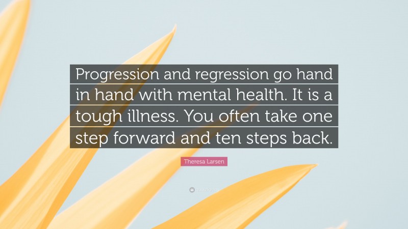 Theresa Larsen Quote: “Progression and regression go hand in hand with mental health. It is a tough illness. You often take one step forward and ten steps back.”