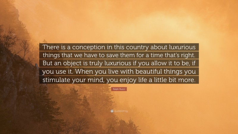 Ralph Rucci Quote: “There is a conception in this country about luxurious things that we have to save them for a time that’s right. But an object is truly luxurious if you allow it to be, if you use it. When you live with beautiful things you stimulate your mind, you enjoy life a little bit more.”