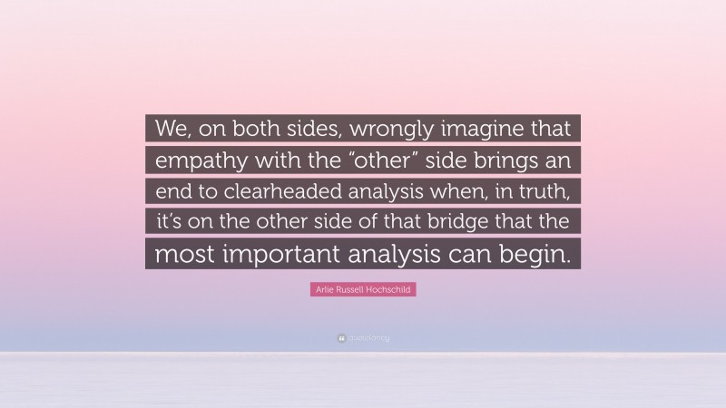 Arlie Russell Hochschild Quote: “We, on both sides, wrongly imagine that empathy with the “other” side brings an end to clearheaded analysis when, in truth, it’s on the other side of that bridge that the most important analysis can begin.”