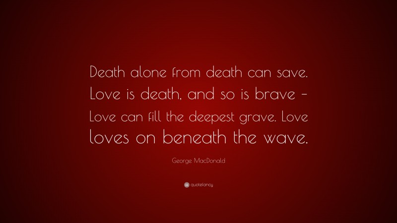 George MacDonald Quote: “Death alone from death can save. Love is death, and so is brave – Love can fill the deepest grave. Love loves on beneath the wave.”