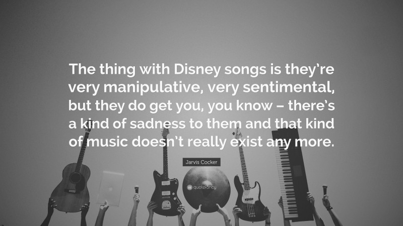 Jarvis Cocker Quote: “The thing with Disney songs is they’re very manipulative, very sentimental, but they do get you, you know – there’s a kind of sadness to them and that kind of music doesn’t really exist any more.”