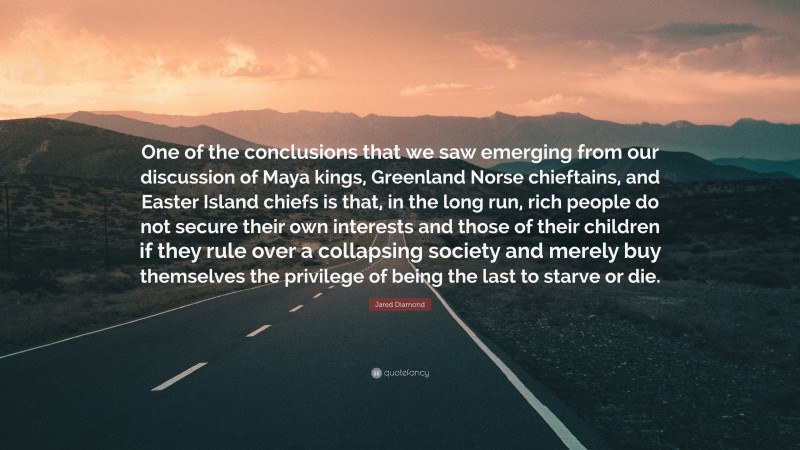 Jared Diamond Quote: “One of the conclusions that we saw emerging from our discussion of Maya kings, Greenland Norse chieftains, and Easter Island chiefs is that, in the long run, rich people do not secure their own interests and those of their children if they rule over a collapsing society and merely buy themselves the privilege of being the last to starve or die.”