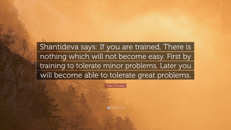 Tulku Thondup Quote: “Shantideva says: If you are trained, There is nothing which will not become easy. First by training to tolerate minor problems, Later you will become able to tolerate great problems.”