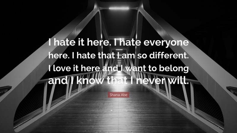 Shana Abe Quote: “I hate it here. I hate everyone here. I hate that I am so different. I love it here and I want to belong and I know that I never will.”
