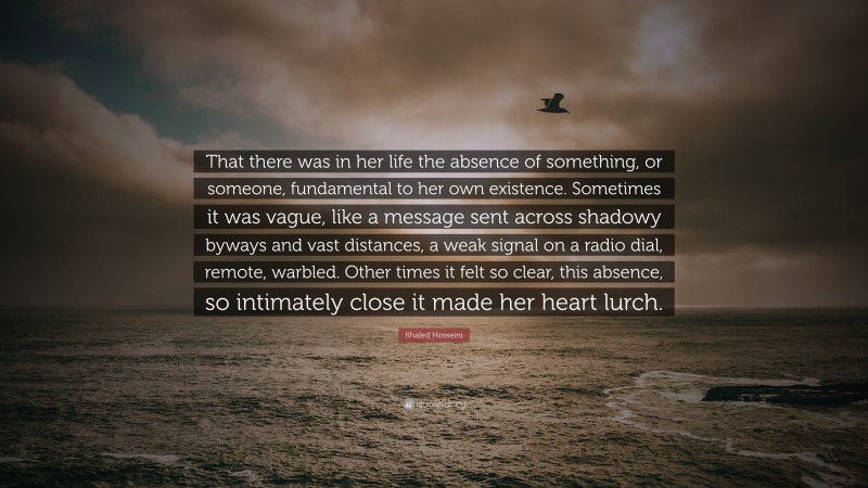 Khaled Hosseini Quote: “That there was in her life the absence of something, or someone, fundamental to her own existence. Sometimes it was vague, like a message sent across shadowy byways and vast distances, a weak signal on a radio dial, remote, warbled. Other times it felt so clear, this absence, so intimately close it made her heart lurch.”