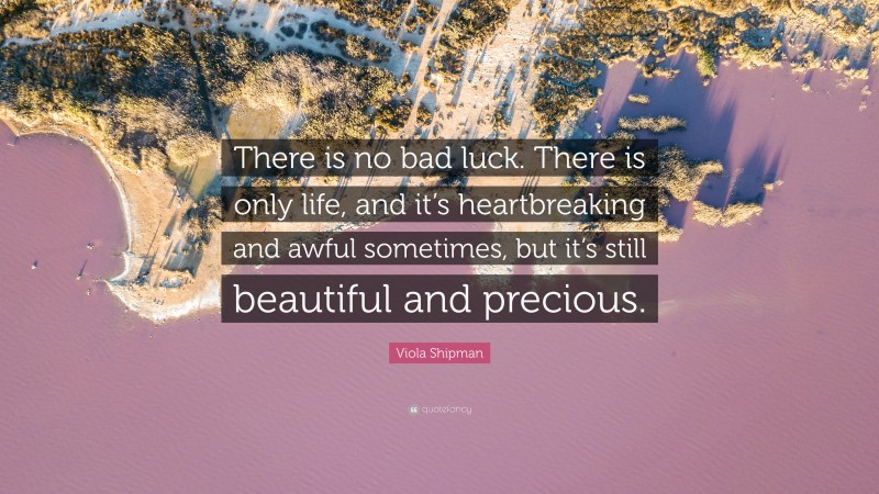 Viola Shipman Quote: “There is no bad luck. There is only life, and it’s heartbreaking and awful sometimes, but it’s still beautiful and precious.”