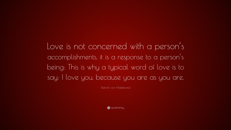 Dietrich von Hildebrand Quote: “Love is not concerned with a person’s accomplishments, it is a response to a person’s being: This is why a typical word of love is to say: I love you, because you are as you are.”