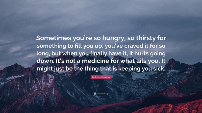 Kathleen Glasgow Quote: “Sometimes you’re so hungry, so thirsty for something to fill you up, you’ve craved it for so long, but when you finally have it, it hurts going down. It’s not a medicine for what ails you. It might just be the thing that is keeping you sick.”