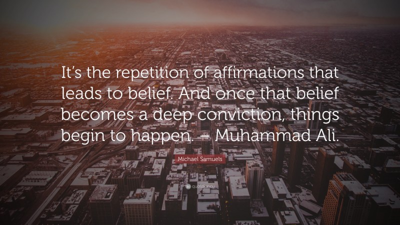 Michael Samuels Quote: “It’s the repetition of affirmations that leads to belief. And once that belief becomes a deep conviction, things begin to happen. – Muhammad Ali.”