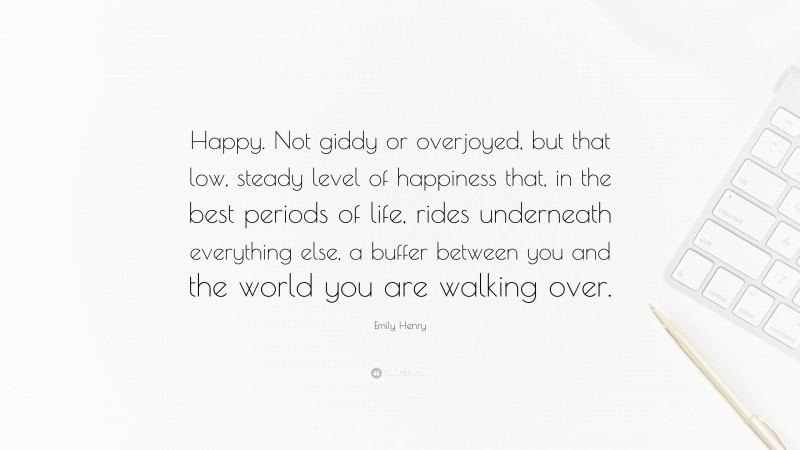 Emily Henry Quote: “Happy. Not giddy or overjoyed, but that low, steady level of happiness that, in the best periods of life, rides underneath everything else, a buffer between you and the world you are walking over.”