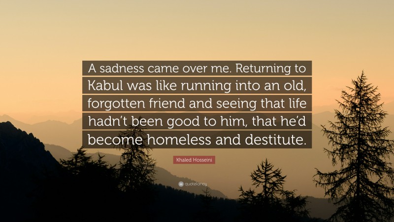 Khaled Hosseini Quote: “A sadness came over me. Returning to Kabul was like running into an old, forgotten friend and seeing that life hadn’t been good to him, that he’d become homeless and destitute.”