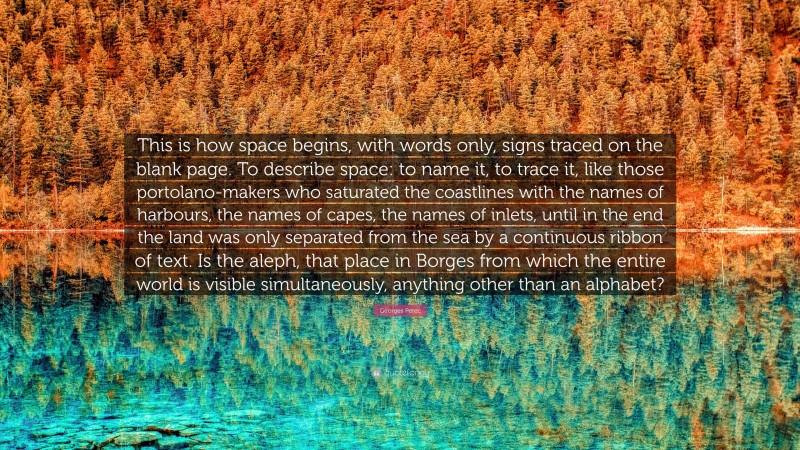 Georges Perec Quote: “This is how space begins, with words only, signs traced on the blank page. To describe space: to name it, to trace it, like those portolano-makers who saturated the coastlines with the names of harbours, the names of capes, the names of inlets, until in the end the land was only separated from the sea by a continuous ribbon of text. Is the aleph, that place in Borges from which the entire world is visible simultaneously, anything other than an alphabet?”