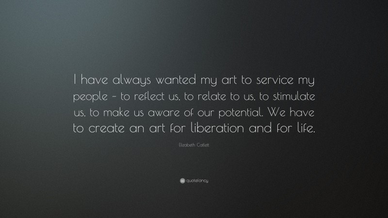 Elizabeth Catlett Quote: “I have always wanted my art to service my people – to reflect us, to relate to us, to stimulate us, to make us aware of our potential. We have to create an art for liberation and for life.”