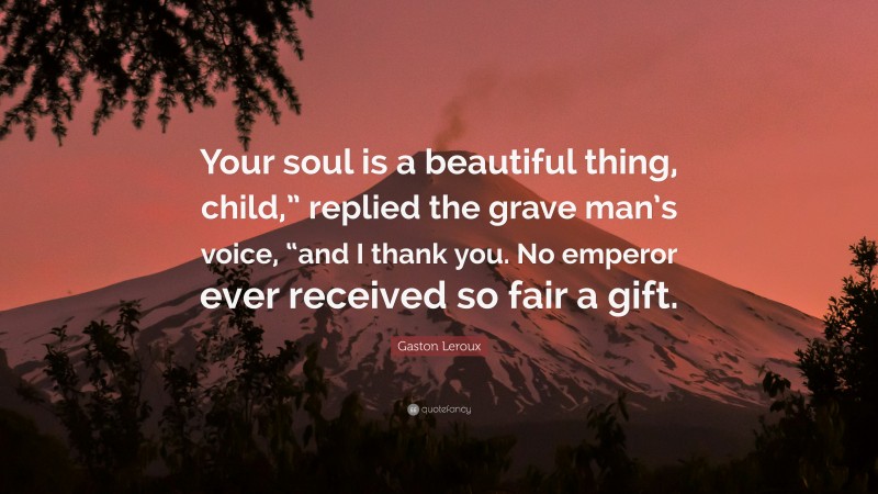 Gaston Leroux Quote: “Your soul is a beautiful thing, child,” replied the grave man’s voice, “and I thank you. No emperor ever received so fair a gift.”