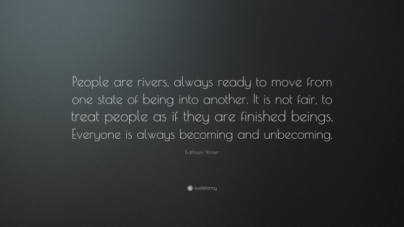 Kathleen Winter Quote: “People are rivers, always ready to move from one state of being into another. It is not fair, to treat people as if they are finished beings. Everyone is always becoming and unbecoming.”