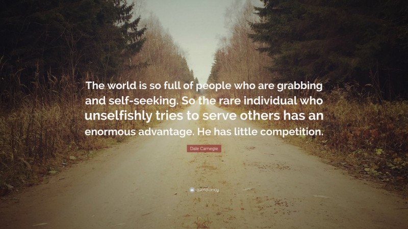 Dale Carnegie Quote: “The world is so full of people who are grabbing and self-seeking. So the rare individual who unselfishly tries to serve others has an enormous advantage. He has little competition.”